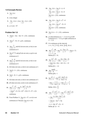 84 Section 1.6 Instructor’s Resource Manual
1.6 Concepts Review
1. lim ( )
x c
f x
→
2. every integer
3.
–
lim ( ) ( ); lim ( ) ( )
x a x b
f x f a f x f b
+→ →
= =
4. a; b; f(c) = W
Problem Set 1.6
1.
3
lim[( – 3)( – 4)] 0 (3);
x
x x f
→
= = continuous
2. 2
3
lim ( – 9) 0 (3);
x
x g
→
= = continuous
3.
3
3
lim
– 3x x→
and h(3) do not exist, so h(x) is not
continuous at 3.
4.
3
lim – 4
t
t
→
and g(3) do not exist, so g(t) is not
continuous at 3.
5.
3
– 3
lim
– 3t
t
t→
and h(3) do not exist, so h(t) is not
continuous at 3.
6. h(3) does not exist, so h(t) is not continuous at 3.
7.
3
lim 3 (3);
t
t f
→
= = continuous
8.
3
lim – 2 1 (3);
t
t g
→
= = continuous
9. h(3) does not exist, so h(t) is not continuous at 3.
10. f(3) does not exist, so f(x) is not continuous at 3.
11.
3 2
3 3
– 27 ( – 3)( 3 9)
lim lim
– 3 – 3t t
t t t t
t t→ →
+ +
=
2 2
3
lim( 3 9) (3) 3(3) 9 27 (3)
t
t t r
→
= + + = + + = =
continuous
12. From Problem 11,
3
lim ( ) 27,
t
r t
→
= so r(t) is not
continuous at 3 because
3
lim ( ) (3).
t
r t r
→
≠
13.
3 3
lim ( ) lim (3 – ) 0
t t
f t t
+ +→ →
= =
– –3 3
lim ( ) lim ( – 3) 0
t t
f t t
→ →
= =
3
lim ( ) (3);
t
f t f
→
= continuous
14. 2
3 3
lim ( ) lim (3 – ) 0
t t
f t t
+ +→ →
= =
2
– –3 3
lim ( ) lim ( – 9) 0
t t
f t t
→ →
= =
3
lim ( ) (3);
t
f t f
→
= continuous
15.
3
lim ( ) 2 (3);
t
f x f
→
= − = continuous
16. g is discontinuous at x = –3, 4, 6, 8; g is left
continuous at x = 4, 8; g is right continuous at
x = –3, 6
17. h is continuous on the intervals
[ ] [ ]( , 5), 5,4 , (4,6), 6,8 , (8, )−∞ − − ∞
18.
2
7 7 7
– 49 ( – 7)( 7)
lim lim lim ( 7)
– 7 – 7x x x
x x x
x
x x→ → →
+
= = +
= 7 + 7 = 14
Define f(7) = 14.
19.
2
3 3
2 –18 2( 3)( – 3)
lim lim
3 – 3 –x x
x x x
x x→ →
+
=
3
lim[–2( 3)] –2(3 3) –12
x
x
→
= + = + =
Define f(3) = –12.
20.
0
sin( )
lim 1
θ
θ
θ→
=
Define g(0) = 1
21.
1 1
–1 ( –1)( 1)
lim lim
–1 ( –1)( 1)t t
t t t
t t t→ →
+
=
+
1 1
–1 1 1
lim lim
2( –1)( 1) 1t t
t
t t t→ →
= = =
+ +
Define H(1) =
1
2
.
22.
4 2 2 2
–1 –1
2 – 3 ( –1)( 3)
lim lim
1 1x x
x x x x
x x→ →
+ +
=
+ +
2
–1
2
–1
( 1)( –1)( 3)
lim
1
lim [( –1)( 3)]
x
x
x x x
x
x x
→
→
+ +
=
+
= +
2
(–1–1)[(–1) 3] –8= + =
Define φ(–1) = –8.
© 2007 Pearson Education, Inc., Upper Saddle River, NJ. All rights reserved. This material is protected under all copyright laws as they currently exist. No portion of this material may be reproduced, in any form
or by any means, without permission in writing from the publisher.
 