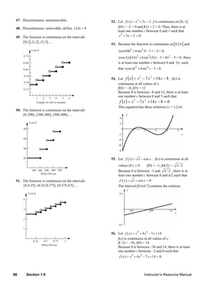 86 Section 1.6 Instructor’s Resource Manual
47. Discontinuous: nonremovable.
48. Discontinuous: removable, define (4) 4f =
49. The function is continuous on the intervals
( ]0,1 ,(1,2], (2,3], …
Length of call in minutes
Cost $
0.24
0.36
0.12
0.48
0.60
0.72
1 2 3 4 5 6
50. The function is continuous on the intervals
[0,200], (200,300], (300,400], …
Cost $
20
40
60
80
100 200 300 400 500
Miles Driven
51. The function is continuous on the intervals
(0,0.25], (0.25,0.375], (0.375,0.5], …
Cost $
1
2
3
4
0.25 0.5 0.75 1
Miles Driven
52. Let 3
( ) 3 2.f x x x= + − f is continuous on [0, 1].
f(0) = –2 < 0 and f(1) = 2 > 0. Thus, there is at
least one number c between 0 and 1 such that
x3
+ 3x −2 = 0.
53. Because the function is continuous on[ ]0,2π and
3 5
(cos0)0 6sin 0 – 3 –3 0,+ = <
3 5 3
(cos2 )(2 ) 6sin (2 ) – 3 8 – 3 0,π π + π = π > there
is at least one number c between 0 and 2π such
that 3 5
(cos ) 6sin – 3 0.t t t+ =
54. Let ( ) 8147 23
−+−= xxxxf . f(x) is
continuous at all values of x.
f(0) = –8, f(5) = 12
Because 0 is between –8 and 12, there is at least
one number c between 0 and 5 such that
( ) 08147 23
=−+−= xxxxf .
This equation has three solutions (x = 1,2,4)
55. Let ( ) cos .f x x x= − . f(x) is continuous at all
values of x ≥ 0. f(0) = –1, f(π/2) = / 2π
Because 0 is between –1 and / 2π , there is at
least one number c between 0 and π/2 such that
( ) cos 0.f x x x= − =
The interval [0.6,0.7] contains the solution.
56. Let 5 3
( ) 4 – 7 14f x x x x= + +
f(x) is continuous at all values of x.
f(–2) = –36, f(0) = 14
Because 0 is between –36 and 14, there is at least
one number c between –2 and 0 such that
5 3
( ) 4 – 7 14 0.f x x x x= + + =
© 2007 Pearson Education, Inc., Upper Saddle River, NJ. All rights reserved. This material is protected under all copyright laws as they currently exist. No portion of this material may be reproduced, in any form
or by any means, without permission in writing from the publisher.
 