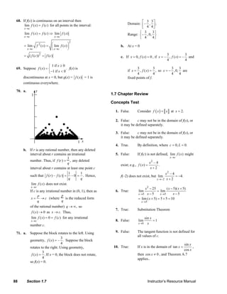88 Section 1.7 Instructor’s Resource Manual
68. If f(x) is continuous on an interval then
lim ( ) ( )
x c
f x f c
→
= for all points in the interval:
lim ( ) ( )
x c
f x f c
→
= ⇒ lim ( )
x c
f x
→
2
2
lim ( ) lim ( )
x c x c
f x f x
→ →
⎛ ⎞= = ⎜ ⎟
⎝ ⎠
2
( ( )) ( )f c f c= =
69. Suppose
1 if 0
( ) .
1 if 0
x
f x
x
≥⎧
= ⎨
− <⎩
f(x) is
discontinuous at x = 0, but g(x) = ( )f x = 1 is
continuous everywhere.
70. a.
b. If r is any rational number, then any deleted
interval about r contains an irrational
number. Thus, if f (r) =
1
q
, any deleted
interval about r contains at least one point c
such that
1 1
( ) – ( ) – 0 .f r f c
q q
= = Hence,
lim
x→r
f (x) does not exist.
If c is any irrational number in (0, 1), then as
p
x c
q
= → (where
p
q
is the reduced form
of the rational number) ,q → ∞ so
( ) 0f x → as .x c→ Thus,
lim ( ) 0 ( )
x c
f x f c
→
= = for any irrational
number c.
71. a. Suppose the block rotates to the left. Using
geometry,
3
( ) – .
4
f x = Suppose the block
rotates to the right. Using geometry,
3
( ) .
4
f x = If x = 0, the block does not rotate,
so f(x) = 0.
Domain:
3 3
– , ;
4 4
⎡ ⎤
⎢ ⎥
⎣ ⎦
Range:
3 3
– , 0,
4 4
⎧ ⎫
⎨ ⎬
⎩ ⎭
b. At x = 0
c. If 0, ( ) 0x f x= = , if
3 3
– , ( ) –
4 4
x f x= = and
if
3 3
, ( ) ,
4 4
x f x= = so
3 3
,0,
4 4
x = − are
fixed points of f.
1.7 Chapter Review
Concepts Test
1. False. Consider ( )f x x= at 2.x =
2. False: c may not be in the domain of f(x), or
it may be defined separately.
3. False: c may not be in the domain of f(x), or
it may be defined separately.
4. True. By definition, where 0, 0.c L= =
5. False: If f(c) is not defined, lim
x→c
f (x) might
exist; e.g.,
2
– 4
( ) .
2
x
f x
x
=
+
f(–2) does not exist, but
2
2
– 4
lim 4.
2x
x
x→−
= −
+
6. True:
2
5 5
5
25 ( 5)( 5)
lim lim
5 5
lim ( 5) 5 5 10
x x
x
x x x
x x
x
→ →
→
− − +
=
− −
= + = + =
7. True: Substitution Theorem
8. False: 1
sin
lim
0
=
→ x
x
x
9. False: The tangent function is not defined for
all values of c.
10. True: If x is in the domain of
sin
tan
cos
x
x
x
= ,
then cos 0x ≠ , and Theorem A.7
applies..
© 2007 Pearson Education, Inc., Upper Saddle River, NJ. All rights reserved. This material is protected under all copyright laws as they currently exist. No portion of this material may be reproduced, in any form
or by any means, without permission in writing from the publisher.
 