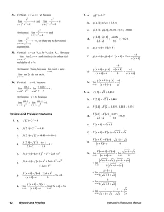 92 Review and Preview Instructor’s Resource Manual
34. Vertical: 2, 2x x= = − because
3
2
2
lim
4x
x
x+→
= ∞
−
and
3
2
2
lim
4x
x
x−→−
= ∞
−
Horizontal:
3
2
lim
4x
x
x→∞
= ∞
−
and
3
2
lim
4x
x
x→−∞
= −∞
−
, so there are no horizontal
asymptotes.
35. Vertical: / 4, 3 / 4, 5 / 4,x π π π= ± ± ± … because
/ 4
lim tan 2
x
x
π −→
= ∞ and similarly for other odd
multiples of / 4.π
Horizontal: None, because lim tan 2
x
x
→∞
and
lim tan 2
x
x
→−∞
do not exist.
36. Vertical: 0,x = because
2
0 0
sin 1 sin
lim lim
x x
x x
x xx+ +→ →
= = ∞ .
Horizontal: 0,y = because
2 2
sin sin
lim lim 0.
x x
x x
x x→∞ →−∞
= =
Review and Preview Problems
1. a. ( ) 2
2 2 4f = =
b. ( ) 2
2.1 2.1 4.41f = =
c. ( ) ( )2.1 2 4.41 4 0.41f f− = − =
d.
( ) ( )2.1 2 0.41
4.1
2.1 2 0.1
f f−
= =
−
e. ( ) ( )2 2 2
2f a h a h a ah h+ = + = + +
f.
( ) ( ) 2 2 2
2
2
2
f a h f a a ah h a
ah h
+ − = + + −
= +
g.
( ) ( )
( )
2
2
2
f a h f a ah h
a h
a h a h
+ − +
= = +
+ −
h.
( ) ( )
( )
( )0 0
lim lim 2 2
h h
f a h f a
a h a
a h a→ →
+ −
= + =
+ −
2. a. ( )2 1/ 2g =
b. ( )2.1 1/ 2.1 0.476g = ≈
c. ( ) ( )2.1 2 0.476 0.5 0.024g g− = − = −
d.
( ) ( )2.1 2 0.024
0.24
2.1 2 0.1
g g− −
= = −
−
e. ( ) ( )1/g a h a h+ = +
f. ( ) ( ) ( )
( )
1/ 1/
h
g a h g a a h a
a a h
−
+ − = + − =
+
g.
( ) ( )
( )
( )
( )
1
h
g a h g a a a h
a h a h a a h
−
+ − + −
= =
+ − +
h.
( ) ( )
( ) 20
1
lim
h
g a h g a
a h a a→
+ − −
=
+ −
3. a. ( )2 2 1.414F = ≈
b. ( )2.1 2.1 1.449F = ≈
c. ( ) ( )2.1 2 1.449 1.414 0.035F F− = − =
d.
( ) ( )2.1 2 0.035
0.35
2.1 2 0.1
F F−
= =
−
e. ( )F a h a h+ = +
f. ( ) ( )F a h F a a h a+ − = + −
g.
( ) ( )
( )
F a h F a a h a
a h a h
+ − + −
=
+ −
h.
( ) ( )
( )0 0
lim lim
h h
F a h F a a h a
a h a h→ →
+ − + −
=
+ −
( )( )
( )
( )
( )
0
0
0
0
lim
lim
lim
1 1
lim
22
h
h
h
h
a h a a h a
h a h a
a h a
h a h a
h
h a h a
a
aa h a a
→
→
→
→
+ − + +
=
+ +
+ −
=
+ +
=
+ +
= = =
+ +
© 2007 Pearson Education, Inc., Upper Saddle River, NJ. All rights reserved. This material is protected under all copyright laws as they currently exist. No portion of this material may be reproduced, in any form
or by any means, without permission in writing from the publisher.
 