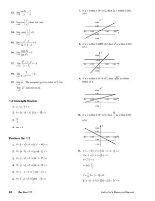 68 Section 1.2 Instructor’s Resource Manual
52.
0
sin5 5
lim
3 3x
x
x→
=
53.
0
1
lim cos
x x→
⎛ ⎞
⎜ ⎟
⎝ ⎠
does not exist.
54.
0
1
lim cos 0
x
x
x→
⎛ ⎞
=⎜ ⎟
⎝ ⎠
55.
3
1
1
lim 6
2 2 2x
x
x→
−
=
+ −
56. 20
sin 2
lim 2
sin( )x
x x
x→
=
57.
–
2
2
– – 2
lim –3
– 2x
x x
x→
=
58. 1/( 1)
1
2
lim 0
1 2 x
x + −
→
=
+
59.
0
lim ;
x
x
→
The computer gives a value of 0, but
0
lim
x
x
−
→
does not exist.
1.2 Concepts Review
1. L – ε; L + ε
2. 0 < x – a < δ; f( x) – L < ε
3.
ε
3
4. ma + b
Problem Set 1.2
1. εδ <⇒<< Mtfat –)(–0
2. 0 – ( ) –u b g u Lδ ε< < ⇒ <
3. εδ <⇒<< Pzhdz –)(–0
4. εφδ <⇒<< Byey –)(–0
5. εδ <⇒<< Lxfxc –)(–0
6. εδ <⇒<< Dtgat –)(–0
7. If x is within 0.001 of 2, then 2x is within 0.002
of 4.
8. If x is within 0.0005 of 2, then x2
is within 0.002
of 4.
9. If x is within 0.0019 of 2, then x8 is within
0.002 of 4.
10. If x is within 0.001 of 2, then
x
8
is within 0.002
of 4.
11. 0 – 0 (2 –1) – (–1)x xδ ε< < ⇒ <
2 –1 1 2x xε ε+ < ⇔ <
2 x ε⇔ <
2
x
ε
⇔ <
; 0 – 0
2
x
ε
δ δ= < <
(2 –1) – (–1) 2 2 2x x x δ ε= = < =
© 2007 Pearson Education, Inc., Upper Saddle River, NJ. All rights reserved. This material is protected under all copyright laws as they currently exist. No portion of this material may be reproduced, in any form
or by any means, without permission in writing from the publisher.
 