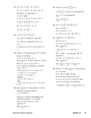Instructor’s Resource Manual Section 1.2 71
21. 2
0 1 ( – 2 –1) – 2x x xδ ε< + < ⇒ <
2 2
– 2 –1– 2 – 2 – 3 1 – 3x x x x x x= = +
To bound – 3x , agree that 1δ ≤ .
1x δ+ < implies
– 3 1– 4x x= + 1 –4x≤ + + < 1 + 4 = 5
; min 1, ; 0 1
5 5
x
ε ε
δ δ δ
⎧ ⎫
≤ = < + <⎨ ⎬
⎩ ⎭
2 2
( – 2 –1) – 2 – 2 – 3x x x x=
1 – 3 5
5
x x
ε
ε= + < ⋅ =
22. 4 4
0 – 0x x xδ ε< < ⇒ = <
4 3
.x x x= To bound 3
x , agree that
δ ≤ 1. x < δ ≤ 1 implies
33
1x x= ≤ so
δ ≤ ε.
4 3
min{1, }; 0 1x x x xδ ε δ ε= < < ⇒ = < ⋅
= ε
23. Choose ε > 0. Then since lim ( ) ,
x c
f x L
→
= there is
some δ1 > 0 such that
10 – ( ) –x c f x Lδ ε< < ⇒ < .
Since lim
x→c
f (x) = M, there is some δ2 > 0 such
that 20 ( )x c f x Mδ ε< − < ⇒ − < .
Let δ = min{δ1,δ2} and choose x0 such that
0 < x0 – c < δ .
Thus, 0 0( ) – ( )f x L f x Lε ε ε< ⇒ − < − <
0 0( ) ( )f x L f xε ε⇒ − − < − < − +
0 0( ) ( ) .f x L f xε ε⇒ − < < +
Similarly,
0 0( ) ( )f x M f xε ε− < < + .
Thus,
2 2 .L Mε ε− < − < As ε ⇒ 0, L − M → 0, so
L = M.
24. Since lim
x→c
G(x) = 0, then given any ε > 0, we
can find δ > 0 such that whenever
– , ( ) .x c G xδ ε< <
Take any ε > 0 and the corresponding δ that
works for G(x), then –x c δ< implies
( ) – 0 ( ) ( )F x F x G x ε= ≤ < since
lim
x→c
G(x) = 0.
Thus, lim
x→c
F( x) = 0.
25. For all 0x ≠ , 2 1
0 sin 1
x
⎛ ⎞
≤ ≤⎜ ⎟
⎝ ⎠
so
4 2 41
sinx x
x
⎛ ⎞
≤⎜ ⎟
⎝ ⎠
for all 0x ≠ . By Problem 18,
lim
x→0
x
4
= 0, so, by Problem 20,
lim
x→0
x
4
sin
2 1
x
⎛
⎝
⎜
⎞
⎠
⎟ = 0.
26. εδ <==⇒<< xxxx 0–0
For x > 0, .)( 2
xx =
22
)( εε <=⇔< xxx
εεδδεδ ==<⇒<<= 22
0; xx
27. εδ <⇒<<+
→
0–0:lim
0
xxx
x
For 0x ≥ , x x= .
εδδεδ =<==⇒<<= xxxx 0–0;
Thus, lim
x→0
+
x = 0.
–0
lim :0 0 – – 0
x
x x xδ ε
→
< < ⇒ <
For x < 0, x = –x; note also that xx =
since x ≥ 0.
;0 x x x xδ ε δ δ ε= < − < ⇒ = = − < =
Thus, lim
x→0
–
x = 0,
since
– 00 0
lim lim 0, lim 0.
xx x
x x x
+ →→ →
= = =
28. Choose ε > 0. Since lim
x→a
g( x) = 0 there is some
δ1 > 0 such that
0 < x – a < δ1 ⇒ g(x ) − 0 <
ε
B
.
Let δ = min{1,δ1}, then ( )f x B< for
x a δ− < or ( ) .x a f x Bδ− < ⇒ < Thus,
( ) ( ) 0 ( ) ( )x a f x g x f x g xδ− < ⇒ − =
( ) ( )f x g x B
B
ε
ε= < ⋅ = so lim
x→a
f( x)g(x) = 0.
© 2007 Pearson Education, Inc., Upper Saddle River, NJ. All rights reserved. This material is protected under all copyright laws as they currently exist. No portion of this material may be reproduced, in any form
or by any means, without permission in writing from the publisher.
 