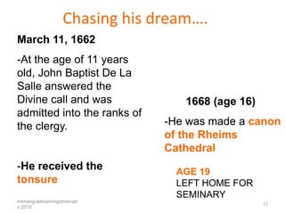Chasing his dream….
March 11, 1662
-At the age of 11 years
old, John Baptist De La
Salle answered the
Divine call and was              1668 (age 16)
admitted into the ranks of
the clergy.                   -He was made a canon
                              of the Rheims
                              Cathedral
-He received the                AGE 19
tonsure                         LEFT HOME FOR
                                SEMINARY
mtmangulabnan/mgdmercad
                                                 11
o 2010
 