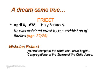 A dream came true…
                                 PRIEST
     • April 8, 1678 Holy Saturday
       He was ordained priest by the archbishop of
       Rheims (age 27/28)

   Nicholas Roland
                          you will complete the work that I have begun..
                          Congregations of the Sisters of the Child Jesus…


mtmangulabnan/mgdmercad
                                                                   13
o 2010
 