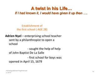 A twist in his Life…
         If I had known it, I would have given it up then ….


               Establishment of
           the first school ( AGE 28)

Adrien Nyel – enterprising school teacher
  sent by a philanthropist to open a
  school
                - sought the help of help
  of John Baptist De La Salle
                - first school for boys was
  opened in April 15, 1679

mtmangulabnan/mgdmercad
                                                               14
o 2010
 