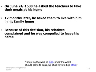 • On June 24, 1680 he asked the teachers to take
  their meals at his home

• 12 months later, he asked them to live with him
  in his family home

• Because of this decision, his relatives
  complained and he was compelled to leave his
  home




                       "I must do the work of God, and if the worst
                       should come to pass, we shall have to beg alms."
  mtmangulabnan/mgdmercad
                                                                          16
  o 2010
 