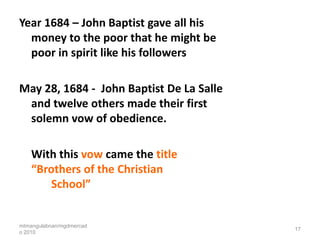 Year 1684 – John Baptist gave all his
  money to the poor that he might be
  poor in spirit like his followers

May 28, 1684 - John Baptist De La Salle
 and twelve others made their first
 solemn vow of obedience.

    With this vow came the title
    “Brothers of the Christian
        School”


mtmangulabnan/mgdmercad
                                          17
o 2010
 