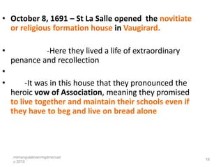 • October 8, 1691 – St La Salle opened the novitiate
  or religious formation house in Vaugirard.

•            -Here they lived a life of extraordinary
    penance and recollection
•
•        -It was in this house that they pronounced the
    heroic vow of Association, meaning they promised
    to live together and maintain their schools even if
    they have to beg and live on bread alone




    mtmangulabnan/mgdmercad
                                                          18
    o 2010
 