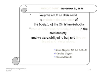 HEROIC VOW - November 21, 1691

                          •      We promised to do all we could
                                  to maintain the existence of
                             the Society of the Christian Schools
                          “even if there remained only 3 of us in the
                                          said society,
                           and we were obliged to beg and live on
                                    bread and water alone.

                                            John Baptist DE LA SALLE,
                                            Nicolas Vuyart
                                             Gabriel Drolin



mtmangulabnan/mgdmercad
                                                                         19
o 2010
 
