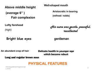Well-shaped mouth
   Above middle height
                                          Aristocratic in bearing
    (average 6” )
                                          (refined: noble)
        Fair complexion

   Lofty forehead
                                        His aura was gentle, peaceful,
   (high)                                        recollected

    Bright blue eyes                       gentleman


An abundant crop of hair     Delicate health in younger age
                                  which became robust
   Long and regular brown nose

                              PHYSICAL FEATURES
    mtmangulabnan/mgdmercad
                                                                    2
    o 2010
 