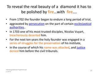 To reveal the real beauty of a diamond it has to
         be polished by fire…with fire….
• From 1702 the founder began to endure a long period of trial,
• aggravated by persecution on the part of certain ecclesiastical
  authorities..
• In 1703 one of his most trusted disciples, Nicolas Vuyart,
  treacherously deserted him.
• For the next ten years the holy founder was engaged in a
  series of struggles for the preservation of his institute,
• in the course of which his name was attacked, and justice
  denied him before the civil tribunals.




mtmangulabnan/mgdmercad
                                                                20
o 2010
 