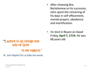 • After choosing Bro.
                                            Bartolomew as his successor,
                                            John spent the remaining of
                                            his days in self-effacement,
                                            mental prayers, obedience
                                            and mortification.

                                          • He died in Rouen on Good
                                            Friday, April 7, 1719. He was
                                            68 years old
“I adore in all things the
          will of God
                     in my regard.”
St. John Baptist De La Salle last words



  mtmangulabnan/mgdmercad
                                                                        21
  o 2010
 