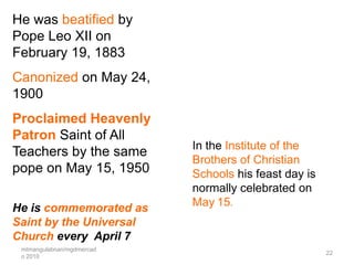 He was beatified by
Pope Leo XII on
February 19, 1883
Canonized on May 24,
1900
Proclaimed Heavenly
Patron Saint of All
                           In the Institute of the
Teachers by the same
                           Brothers of Christian
pope on May 15, 1950       Schools his feast day is
                           normally celebrated on
He is commemorated as      May 15.
Saint by the Universal
Church every April 7
 mtmangulabnan/mgdmercad
                                                      22
 o 2010
 