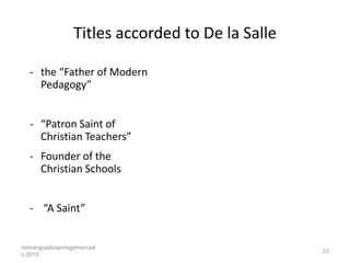 Titles accorded to De la Salle

  - the “Father of Modern
    Pedagogy”


  - “Patron Saint of
    Christian Teachers”
  - Founder of the
    Christian Schools


  - “A Saint”


mtmangulabnan/mgdmercad
                                                 23
o 2010
 