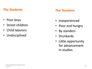 The Students                  The Teachers

•    Poor boys                •   Inexperienced
•    Street children          •   Poor and hungry
•    Child laborers           •   By standers
•    Undisciplined            •   Drunkards
                              •   Little opportunity
                                  for advancement
                                  in studies



    mtmangulabnan/mgdmercad
                                                       24
    o 2010
 