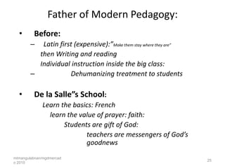 Father of Modern Pedagogy:
  •      Before:
        –  Latin first (expensive):”Make them stay where they are”
          then Writing and reading
          Individual instruction inside the big class:
        –            Dehumanizing treatment to students

  •      De la Salle”s School:
             Learn the basics: French
               learn the value of prayer: faith:
                    Students are gift of God:
                           teachers are messengers of God’s
                           goodnews
mtmangulabnan/mgdmercad
                                                                     25
o 2010
 