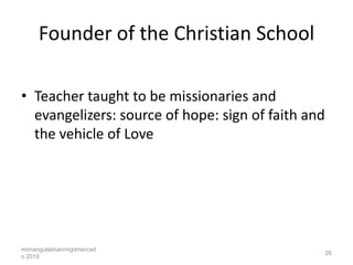 Founder of the Christian School

• Teacher taught to be missionaries and
  evangelizers: source of hope: sign of faith and
  the vehicle of Love




mtmangulabnan/mgdmercad
                                                    26
o 2010
 