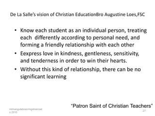 De La Salle’s vision of Christian EducationBro Augustine Loes,FSC


   • Know each student as an individual person, treating
     each differently according to personal need, and
     forming a friendly relationship with each other
   • Eexpress love in kindness, gentleness, sensitivity,
     and tenderness in order to win their hearts.
   • Without this kind of relationship, there can be no
     significant learning




mtmangulabnan/mgdmercad
                             “Patron Saint of Christian Teachers”
                                                                27
o 2010
 