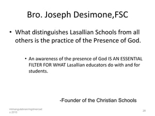 Bro. Joseph Desimone,FSC
• What distinguishes Lasallian Schools from all
  others is the practice of the Presence of God.

          • An awareness of the presence of God IS AN ESSENTIAL
            FILTER FOR WHAT Lasallian educators do with and for
            students.




                          -Founder of the Christian Schools
mtmangulabnan/mgdmercad
                                                                  28
o 2010
 
