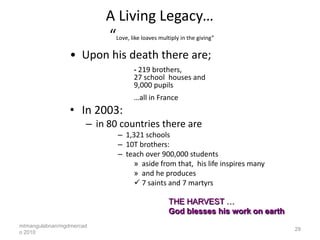 A Living Legacy…
                          “  Love, like loaves multiply in the giving”


                 • Upon his death there are;
                                    - 219 brothers,
                                    27 school houses and
                                    9,000 pupils
                                    …all in France
                 • In 2003:
                      – in 80 countries there are
                             – 1,321 schools
                             – 10T brothers:
                             – teach over 900,000 students
                                 » aside from that, his life inspires many
                                 » and he produces
                                  7 saints and 7 martyrs

                                                  THE HARVEST …
                                                  God blesses his work on earth
mtmangulabnan/mgdmercad
                                                                                  29
o 2010
 