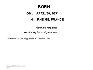 BORN
                          ON :   APRIL 30, 1651

                           IN:    RHEIMS, FRANCE

                                 •poor are very poor

                    •recovering from religious war

  •Known for clothing, wine and cathedrals




mtmangulabnan/mgdmercad
                                                       4
o 2010
 