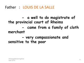 Father : LOUIS DE LA SALLE

         - a well to do magistrate of
 the provincial court of Rheims
         - came from a family of cloth
 merchant
         - very compassionate and
 sensitive to the poor



 mtmangulabnan/mgdmer
                                         5
 cado 2010
 