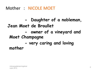 Mother : NICOLE MOET

        - Daughter of a nobleman,
Jean Moet de Broullet
        - owner of a vineyard and
 Moet Champagne
        - very caring and loving
 mother



 mtmangulabnan/mgdmer
                                    6
 cado 2010
 