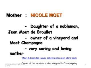Mother : NICOLE MOET

          - Daughter of a nobleman,
  Jean Moet de Broullet
          - owner of a vineyard and
   Moet Champagne
          - very caring and loving
   mother
                   Moet & Chandon luxury collection by Jean Marc Gady

                   Owner of the most extensive vineyard in Champagne
mtmangulabnan/mgdmercad
o 2010
                                                                       ,   7
 