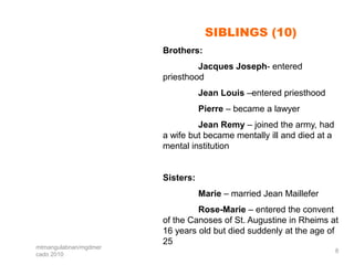 SIBLINGS (10)
                       Brothers:
                                Jacques Joseph- entered
                       priesthood
                                  Jean Louis –entered priesthood
                                  Pierre – became a lawyer
                                Jean Remy – joined the army, had
                       a wife but became mentally ill and died at a
                       mental institution


                       Sisters:
                                  Marie – married Jean Maillefer
                                Rose-Marie – entered the convent
                       of the Canoses of St. Augustine in Rheims at
                       16 years old but died suddenly at the age of
                       25
mtmangulabnan/mgdmer
                                                                      8
cado 2010
 