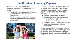 • Borrowers in the 620–639 FICO range
making a present housing payment must
either:
• Provide a 12-month verification of housing
payment (if renting from an LLC or
management)
• Provide 12 months of cancelled checks or
bank statements (if rending from family or
an individual)
Verification of Housing Expense
• All borrowers in the 640–659 FICO must
provide a verification of current housing
expense, but a payment history is not
required. Acceptable documentation
includes:
• A copy of the rent/lease agreement
• Bank statements tracking payments for
the amount of reported rent
• A letter from the landlord
• A filled our VOR (if a VOR is provided, the
rental history will be used in credit
qualification)
• All borrowers making no present housing
payment in the 620–650 FICO range must
provide verification of housing payment
documenting that no rent is required to be
paid.
 