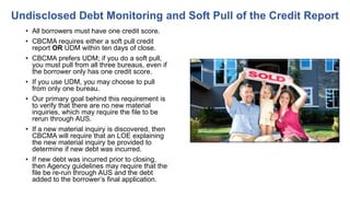 • All borrowers must have one credit score.
• CBCMA requires either a soft pull credit
report OR UDM within ten days of close.
• CBCMA prefers UDM; if you do a soft pull,
you must pull from all three bureaus, even if
the borrower only has one credit score.
• If you use UDM, you may choose to pull
from only one bureau.
• Our primary goal behind this requirement is
to verify that there are no new material
inquiries, which may require the file to be
rerun through AUS.
• If a new material inquiry is discovered, then
CBCMA will require that an LOE explaining
the new material inquiry be provided to
determine if new debt was incurred.
• If new debt was incurred prior to closing,
then Agency guidelines may require that the
file be re-run through AUS and the debt
added to the borrower’s final application.
Undisclosed Debt Monitoring and Soft Pull of the Credit Report
 