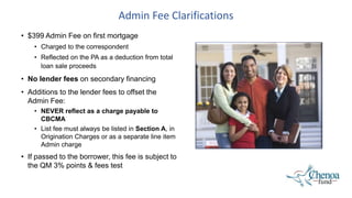 Admin Fee Clarifications
• $399 Admin Fee on first mortgage
• Charged to the correspondent
• Reflected on the PA as a deduction from total
loan sale proceeds
• No lender fees on secondary financing
• Additions to the lender fees to offset the
Admin Fee:
• NEVER reflect as a charge payable to
CBCMA
• List fee must always be listed in Section A, in
Origination Charges or as a separate line item
Admin charge
• If passed to the borrower, this fee is subject to
the QM 3% points & fees test
 