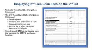 • No lender fees should be charged on
the second.
• The only fees allowed to be charged on
the second:
• Prepaid interest
• Recording fees for the Deed of Trust
• Reasonable settlement fees
• A courier fee to return the signed
documents to the lender
• At no time will CBCMA purchase a loan
that exceeds the QM 3% points and
fees test.
Displaying 2nd Lien Loan Fees on the 2nd CD
 