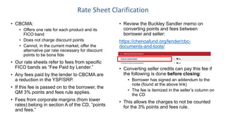 • Review the Buckley Sandler memo on
converting points and fees between
borrower and seller:
https://chenoafund.org/lender/cbc-
documents-and-tools/
• Converting seller credits can pay this fee if
the following is done before closing:
• Borrower has signed an addendum to the
note (found at the above link)
• The fee is itemized in the seller’s column on
the CD
• This allows the charges to not be counted
for the 3% points and fees rule.
Rate Sheet Clarification
• CBCMA:
• Offers one rate for each product and its
FICO band
• Does not charge discount points
• Cannot, in the current market, offer the
alternative par rate necessary for discount
points to be bona fide
• Our rate sheets refer to fees from specific
FICO bands as “Fee Paid by Lender.”
• Any fees paid by the lender to CBCMA are
a reduction in the YSP/SRP.
• If this fee is passed on to the borrower, the
QM 3% points and fees rule applies.
• Fees from corporate margins (from lower
rates) belong in section A of the CD, “points
and fees.”
 