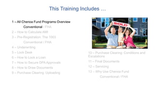 This Training Includes …
1 – All Chenoa Fund Programs Overview
Conventional / FHA
2 – How to Calculate AMI
3 – Pre-Registration: The 1003
Conventional / FHA
4 – Underwriting
5 – Lock Desk
6 – How to Lock a Loan
7 – How to Secure DPA Approvals
8 – How to Draw Documents
9 – Purchase Clearing: Uploading
10 – Purchase Clearing: Conditions and
Escalations
11 – Final Documents
12 – Servicing
13 – Why Use Chenoa Fund
Conventional / FHA
 