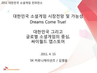 2011 대한믺국 소셜게임 컨퍼런스




     대한믺국 소셜게임 시장젂망 및 가능성
          Dreams Come True!

             대한믺국 그리고
           글로벌 소셜게임의 중심,
            싸이월드 앱스토어


                  2011. 4. 15

             SK 커뮤니케이션즈 / 김영을
 