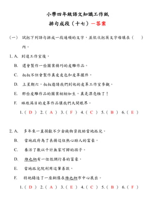 小學四年級語文知識工作紙
排句成段（十七）－答案
(一) 試把下列語句排成一段通順的文字，並依次把英文字母填在（ ）
內。
1.A. 到達工作室後，
B. 還會製作一些圖案精巧的皮雕作品。
C. 叔叔不但會製作真皮皮包和皮革擺件，
D. 上星期六，叔叔邀請我們到他的皮革工作室參觀。
E. 那些皮雕作品的圖案栩栩如生，真是漂亮極了！
F. 琳琅滿目的皮革作品讓我們大開眼界。
1.（ D ） 2.（ A ） 3.（ F ） 4.（ C ） 5.（ B ） 6.（ E ）
2.A. 多年來一直捐獻不少金錢物資救助當地孤兒。
B. 當地政府為了表揚這位熱心助人的富豪，
C. 養活了數以千計無家可歸的孩子。
D. 維也納有一位低調行善的富豪，
E. 當地孤兒院利用這筆善款，
F. 特地鑄造了一座銅像在維也納市中心展出。
1.（ D ） 2.（ A ） 3.（ E ） 4.（ C ） 5.（ B ） 6.（ F ）
 