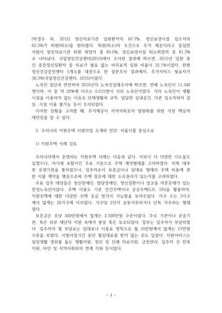 - 3 -
(박경수 외, 2012) 정신의료기관 입원환자의 87.7%, 정신요양시설 입소자의
62.3%가 퇴원(퇴소)을 원하였다. 퇴원(퇴소)의 조건으로 주거 제공이라고 응답한
사람이 정신의료기관 퇴원 희망자 중 85.0%, 정신요양시설 퇴소희망자 중 81.3%
로 나타났다. 국립정신건강센터(2015)에서 조사한 결과에 따르면, 2015년 입원 중
인 중증정신질환자 중 치료가 필요 없는 비의료적 입원 비율이 32.1%이었다. 한편
정신건강증진센터 5개소를 대상으로 한 설문조사 결과에서, 주거서비스 필요자가
38.3%(국립정신건강센터, 2015)이었다.
노숙인 집단과 관련하여 2016년의 노숙인실태조사에 따르면, 전체 노숙인이 11,340
명이며, 이 중 약 20%에 이르는 2,015명이 거리 노숙인이었다. 거리 노숙인이 생활
시설을 이용하지 않는 이유로 단체생활과 규칙, 답답한 실내공간, 다른 입소자와의 갈
등, 시설 이용 불가능 등이 조사되었다.
이러한 상황을 고려할 때, 주거제공이 지역사회로의 탈원화를 위한 가장 핵심적
대안임을 알 수 있다.
3. 우리나라 지원주택 시범사업 소개와 진단: 서울시를 중심으로
1) 지원주택 사례 검토
우리나라에서 운영되는 지원주택 사례는 다음과 같다. 이보다 더 다양한 시도들도
있겠으나, 여기에 포함시킨 주요 기준으로 주택 계약형태를 고려하였다. 비록 대부
분 운영기관을 통하였으나, 입주자로서 보증금이나 임대료 형태의 주택 비용에 관
한 지불 계약을 맺음으로써 주택 점유에 대한 소유권리가 있는지를 고려하였다.
주요 입주 대상들은 정신장애인, 발달장애인, 정신질환이나 알코올 의존문제가 있는
만성노숙인이었다. 주택 이용도 기존 민간주택이나 공공주택(LH, SH)을 활용하여,
지원주택에 대한 다양한 주택 공급 방식이 가능함을 보여주었다. 가구 수는 3가구
에서 많게는 26가구에 이르렀다. 가구당 2인이 공동거주하거나 단독 거주하는 형태
였다.
보증금은 호당 300만원에서 많게는 2,500만원 수준이었다. 주로 기관이나 공공기
관, 혹은 외부 재단의 지원 속에서 충당 혹은 보조되었다. 일부는 입주자가 부담하였
다. 입주자의 월 부담료는 임대료나 이용료 명목으로 월 10만원에서 많게는 27만원
수준을 보였다. 시범사업기간 동안 월임대료를 받지 않는 곳도 있었다. 지원서비스는
일상생활 영위를 돕는 생활지원, 정신 및 신체 의료지원, 금전관리, 입주자 간 친목
지원, 타인 및 지역사회와의 연계 지원 등이었다.
 