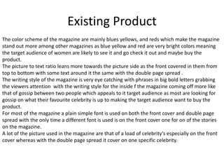 Existing Product
The color scheme of the magazine are mainly blues yellows, and reds which make the magazine
stand out more among other magazines as blue yellow and red are very bright colors meaning
the target audience of women are likely to see it and go check it out and maybe buy the
product.
The picture to text ratio leans more towards the picture side as the front covered in them from
top to bottom with some text around it the same with the double page spread .
The writing style of the magazine is very eye catching with phrases in big bold letters grabbing
the viewers attention with the writing style for the inside f the magazine coming off more like
that of gossip between two people which appeals to it target audience as most are looking for
gossip on what their favourite celebrity is up to making the target audience want to buy the
product.
For most of the magazine a plain simple font is used on both the front cover and double page
spread with the only time a different font is used is on the front cover one for on of the stories
on the magazine.
A lot of the picture used in the magazine are that of a load of celebrity’s especially on the front
cover whereas with the double page spread it cover on one specific celebrity.
 