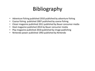 Bibliography
• Adventure fishing published 2010 published by adventure fishing
• Coarse fishing published 2007 published by coarse fishing
• Closer magazine published 2011 published by Bauer consumer media
• Heat magazine published 2014 by Bauer consumer media
• Play magazine published 2018 published by image publishing
• Nintendo power published 1992 published by Nintendo
 