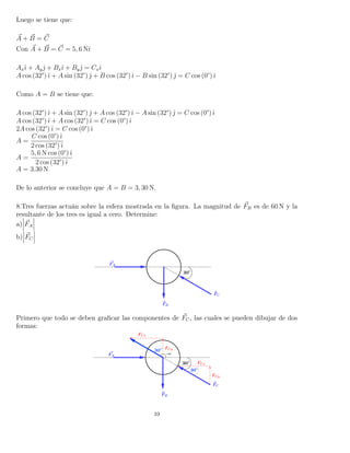 Luego se tiene que:
A + B = C
Con A + B = C = 5, 6 Nˆı
Axˆı + Ayˆ + Bxˆı + Byˆ = Cxˆı
A cos (32°)ˆı + A sin (32°) ˆ + B cos (32°)ˆı − B sin (32°) ˆ = C cos (0°)ˆı
Como A = B se tiene que:
A cos (32°)ˆı + A sin (32°) ˆ + A cos (32°)ˆı − A sin (32°) ˆ = C cos (0°)ˆı
A cos (32°)ˆı + A cos (32°)ˆı = C cos (0°)ˆı
2A cos (32°)ˆı = C cos (0°)ˆı
A =
C cos (0°)ˆı
2 cos (32°)ˆı
A =
5, 6 N cos (0°)ˆı
2 cos (32°)ˆı
A = 3.30 N
De lo anterior se concluye que A = B = 3, 30 N.
8.Tres fuerzas actuán sobre la esfera mostrada en la ﬁgura. La magnitud de FB es de 60 N y la
resultante de los tres es igual a cero. Determine:
a) FA
b) FC
Primero que todo se deben graﬁcar las componentes de FC, las cuales se pueden dibujar de dos
formas:
10
 