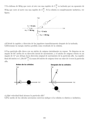 7.Un defensa de 90 kg que corre al este con una rapidez de 5
m
s
es tacleado por un oponente de
95 kg que corre al norte con una rapidez de 3
m
s
. Si la colisión es completamente inelástica, ver
ﬁgura.
a)Calcule la rapidez y dirección de los jugadores inmediatamente después de la tacleada.
b)Determine la energía cinética perdida como resultado de la colisión.
8.Una partícula alfa choca con un núcleo de oxígeno inicialmente en reposo. Se dispersa en un
ángulo de 64° arriba de su dirección inicial de movimiento, y el núcleo de oxígeno rebota en un
ángulo de 51° por debajo de la dirección original de movimiento de la partícula alfa. La rapidez
ﬁnal del núcleo es 1, 20x105 m
s
.La masa del núcleo de oxigeno tiene un valor de 4 veces la partícula
alfa.
a)¿Qué velocidad ﬁnal alcanza la partícula alfa?
b)Por medio de los cálculos necesarios correctos indique si la colisión es elástica o inelástica.
100
 