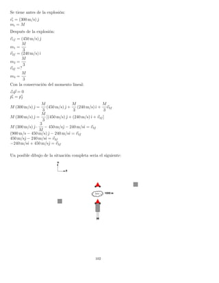 Se tiene antes de la explosión:
vi = (300 m/s) ˆ
mi = M
Después de la explosión:
v1f = (450 m/s) ˆ
m1 =
M
3
v2f = (240 m/s)ˆı
m2 =
M
3
v3f =?
m3 =
M
3
Con la conservación del momento lineal:
p = 0
pi = pf
M (300 m/s) ˆ =
M
3
(450 m/s) ˆ +
M
3
(240 m/s)ˆı +
M
3
v3f
M (300 m/s) ˆ =
M
3
[(450 m/s) ˆ + (240 m/s)ˆı + v3f ]
M (300 m/s) ˆ ·
3
M
− 450 m/sˆ − 240 m/sˆı = v3f
(900 m/s − 450 m/s) ˆ − 240 m/sˆı = v3f
450 m/sˆ − 240 m/sˆı = v3f
−240 m/sˆı + 450 m/sˆ = v3f
Un posible dibujo de la situación completa seria el siguiente:
102
 