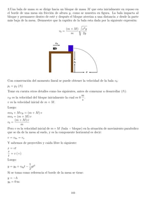 3.Una bala de masa m se dirige hacia un bloque de masa M que esta inicialmente en reposo en
el borde de una mesa sin fricción de altura y, como se muestra en ﬁgura. La bala impacta al
bloque y permanece dentro de esté y después el bloque aterriza a una distancia x desde la parte
más baja de la mesa. Demuestre que la rapidez de la bala esta dada por la siguiente expresión:
vb =
(m + M)
m
x2
g
2y
Con conservación del momento lineal se puede obtener la velocidad de la bala vb:
pi = pf ( )
Tome en cuenta otros detalles como los siguientes, antes de comenzar a desarrollar ( ):
vB es la velocidad del bloque inicialmente la cual es 0
m
s
.
v es la velocidad inicial de m + M.
Luego:
mvb + MvB = (m + M) v
mvb = (m + M) v
vb =
(m + M) v
m
Pero v es la velocidad inicial de m+M (bala + bloque) en la situación de movimiento parabolico
que se da de la mesa al suelo, y es la componente horizontal es decir:
v = v0x = vx
Y sabemos de proyectiles y caida libre lo siguiente:
x = vt
x
t
= v (+)
Luego:
y = y0 + v0yt −
1
2
gt2
Si se toma como referencia el borde de la mesa se tiene:
y = −h
y0 = 0 m:
103
 