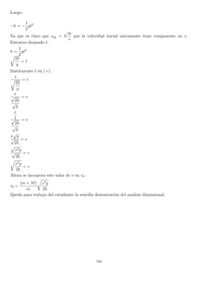 Luego:
−h = −
1
2
gt2
Ya que es claro que v0y = 0
m
s
por la velocidad inicial unicamente tiene componente en x.
Entonces desjando t:
h =
1
2
gt2
2h
g
= t
Sustituyento t en (+):
x
2h
g
= v
x
√
2h
√
g
= v
x
1√
2h
√
g
= v
x
√
g
√
2h
= v
x2g
√
2h
= v
x2
g
2h
= v
Ahora se incorpora este valor de v en vb:
vb =
(m + M)
m
x2
g
2h
Queda para trabajo del estudiante la sencilla demostración del analisis dimensional.
104
 