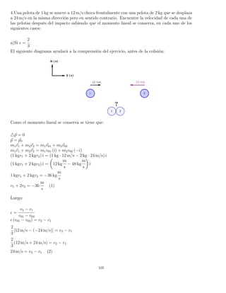 4.Una pelota de 1 kg se mueve a 12 m/s choca frontalmente con una pelota de 2 kg que se desplaza
a 24 m/s en la misma dirección pero en sentido contrario. Encuentre la velocidad de cada una de
las pelotas después del impacto sabiendo que el momento lineal se conserva, en cada uno de los
siguientes casos:
a)Si =
2
3
.
El siguiente diagrama ayudará a la comprensión del ejercicio, antes de la colisión:
Como el momento lineal se conserva se tiene que:
p = 0
p = p0
m1v1 + m2v2 = m1v01 + m2v02
m1v1 + m2v2 = m1v01 (ˆı) + m2v02 (−ˆı)
(1 kgv1 + 2 kgv2)ˆı = (1 kg · 12 m/s − 2 kg · 24 m/s)ˆı
(1 kgv1 + 2 kgv2)ˆı = 12 kg
m
s
− 48 kg
m
s
ˆı
1 kgv1 + 2 kgv2 = −36 kg
m
s
v1 + 2v2 = −36
m
s
(1)
Luego:
=
v2 − v1
v01 − v02
(v01 − v02) = v2 − v1
2
3
[12 m/s − (−24 m/s)] = v2 − v1
2
3
(12 m/s + 24 m/s) = v2 − v1
24 m/s = v2 − v1 (2)
105
 