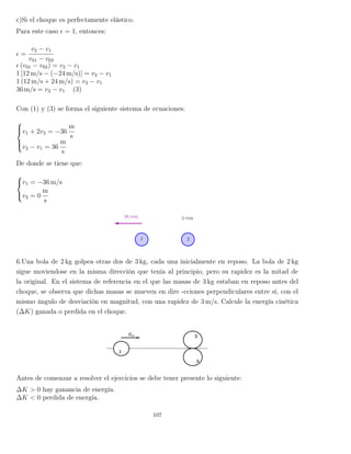 c)Si el choque es perfectamente elástico.
Para este caso = 1, entonces:
=
v2 − v1
v01 − v02
(v01 − v02) = v2 − v1
1 [12 m/s − (−24 m/s)] = v2 − v1
1 (12 m/s + 24 m/s) = v2 − v1
36 m/s = v2 − v1 (3)
Con (1) y (3) se forma el siguiente sistema de ecuaciones:



v1 + 2v2 = −36
m
s
v2 − v1 = 36
m
s
De donde se tiene que:



v1 = −36 m/s
v2 = 0
m
s
6.Una bola de 2 kg golpea otras dos de 3 kg, cada una inicialmente en reposo. La bola de 2 kg
sigue moviendose en la misma dirección que tenía al principio, pero su rapidez es la mitad de
la original. En el sistema de referencia en el que las masas de 3 kg estaban en reposo antes del
choque, se observa que dichas masas se mueven en dire -cciones perpendiculares entre sí, con el
mismo ángulo de desviación en magnitud, con una rapidez de 3 m/s. Calcule la energía cinética
(∆K) ganada o perdida en el choque.
Antes de comenzar a resolver el ejercicios se debe tener presente lo siguiente:
∆K > 0 hay ganancia de energía.
∆K < 0 perdida de energía.
107
 