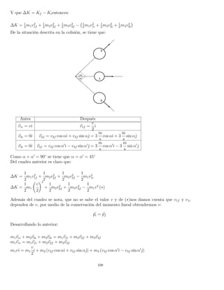Y que ∆K = Kf − Kientonces:
∆K = 1
2
m1v2
1f + 1
2
m2v2
2f + 1
2
m3v2
3f − 1
2
m1v2
1i + 1
2
m2v2
2i + 1
2
m3v2
3i
De la situación descrita en la colisión, se tiene que:
Antes Después
v1i = vˆı v1f =
v
2
ˆı
v2i = 0ˆı v2f = v2f cos αˆı + v2f sin αˆ = 3
m
s
cos αˆı + 3
m
s
sin αˆ
v3i = 0ˆı v3f = v3f cos α ˆı − v3f sin α ˆ = 3
m
s
cos α ˆı − 3
m
s
sin α ˆ
Como α + α = 90◦
se tiene que α = α = 45◦
Del cuadro anterior es claro que:
∆K =
1
2
m1v2
1f +
1
2
m2v2
2f +
1
2
m3v2
3f −
1
2
m1v2
1i
∆K =
1
2
m1
v
2
2
+
1
2
m2v2
2f +
1
2
m3v2
3f −
1
2
m1v2
(∗)
Además del cuadro se nota, que no se sabe el valor v y de (∗)nos damos cuenta que v1f y v1i
dependen de v, por medio de la conservación del momento lineal obtendremos v:
pi = pf
Desarrollando lo anterior:
m1v1i + m2v2i + m3v3i = m1vfi + m2v2f + m3v3f
m1v1i = m1vfi + m2v2f + m3v3f
m1vˆı = m1
v
2
ˆı + m2 (v2f cos αˆı + v2f sin αˆ) + m3 (v3f cos α ˆı − v3f sin α ˆ)
108
 