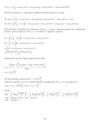 m1vˆı = m1
v
2
ˆı + m2v2f cos αˆı + m2v2f sin αˆ + m3v3f cos α ˆı − m3v3f sin α ˆ ( )
De ( ) se despeja v, y aplicando el algebra vectorial respectiva se tiene:
0ˆı + 0ˆ = m1
v
2
ˆı + m2v2f cos αˆı + m2v2f sin αˆ + m3v3f cos α ˆı − m3v3f sin α ˆ − m1vˆı
0ˆı + 0ˆ = m1
v
2
− m1v ˆı + (m2v2f cos α + m3v3f cos α )ˆı + (m2v2f sin α − m3v3f sin α ) ˆ
De lo anterior se obtienen dos ecuaciones una en ˆı y ˆ, como v solo esta presente en ˆı, debido que
la bola 1 solo se mueve en el eje +x, se resuelve la siguiente ecuación:
0ˆı = m1
v
2
− m1v ˆı + (m2v2f cos α + m3v3f cos α )ˆı
0ˆı = −m1
v
2
ˆı + (m2v2f cos α + m3v3f cos α )ˆı
m1
v
2
ˆı = (m2v2f cos α + m3v3f cos α )ˆı
vˆı
2 (m2v2f cos α + m3v3f cos α )
m1
ˆı
Sustituyendo por los valores respectivos se tiene:
vˆı =
2 3 kg · 3
m
s
cos (45◦
) + 3 kg · 3 m
s
cos (45◦
)
2 kg
ˆı
vˆı = 12.72
m
s
ˆı
Se tiene presente entonces que: v = 12.72
m
s
.
Antes de sustituir v en (∗), se deben obtener las magnitudes de v2f y v3f las cuales son:
| v2f |= v2f = 2.99
m
s
y | v2f |= v3f = 3
m
s
Luego:
∆K =
1
2
· 2 kg
12.72 m
s
2
2
+
1
2
· 3 kg 2.99
m
s
2
+
1
2
· 3 kg 3
m
s
2
−
1
2
· 2 kg 12.72
m
s
2
K = (40.44 + 13.41 + 13.5 − 161.7) J
K = −94.35 J
109
 