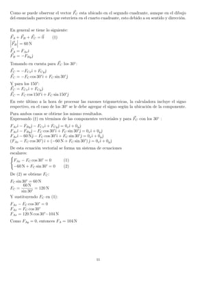Como se puede observar el vector FC esta ubicado en el segundo cuadrante, aunque en el dibujo
del enunciado pareciera que estuviera en el cuarto cuadrante, esto debido a su sentido y dirección.
En general se tiene lo siguiente:
FA + FB + FC = 0 (†)
FB = 60 N
FA = FAxˆı
FB = −FByˆ
Tomando en cuenta para FC los 30◦
:
FC = −FCxˆı + FCyˆ
FC = −FC cos 30°ˆı + FC sin 30°ˆ
Y para los 150°:
FC = FCxˆı + FCyˆ
FC = FC cos 150°ˆı + FC sin 150°ˆ
En este último a la hora de procesar las razones trigometricas, la calculadora incluye el signo
respectivo, en el caso de los 30◦
se le debe agregar el signo según la ubicación de la componente.
Para ambos casos se obtiene los mismo resultados.
Expresando (†) en términos de las componentes vectoriales y para FC con los 30◦
:
FAxˆı − FByˆ − FCxˆı + FCyˆ = 0xˆı + 0yˆ
FAxˆı − FByˆ − FC cos 30°ˆı + FC sin 30°ˆ = 0xˆı + 0yˆ
FAxˆı − 60 Nˆ − FC cos 30°ˆı + FC sin 30°ˆ = 0xˆı + 0yˆ
(FAx − FC cos 30°)ˆı + (−60 N + FC sin 30°) ˆ = 0xˆı + 0yˆ
De esta ecuación vectorial se forma un sistema de ecuaciones
escalares:
FAx − FC cos 30° = 0 (1)
−60 N + FC sin 30° = 0 (2)
De (2) se obtiene FC:
FC sin 30° = 60 N
FC =
60 N
sin 30°
= 120 N
Y sustituyendo FC en (1):
FAx − FC cos 30° = 0
FAx = FC cos 30°
FAx = 120 N cos 30°=104 N
Como FAy = 0, entonces FA = 104 N
11
 